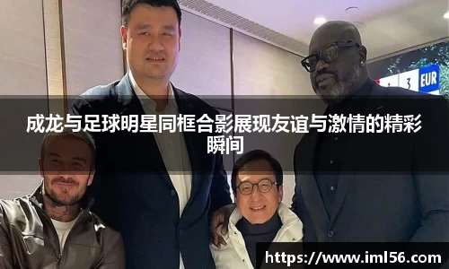 成龙与足球明星同框合影展现友谊与激情的精彩瞬间